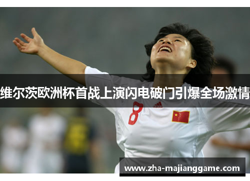 维尔茨欧洲杯首战上演闪电破门引爆全场激情